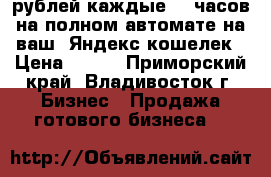 700 рублей каждые  5 часов на полном автомате на ваш  Яндекс кошелек › Цена ­ 100 - Приморский край, Владивосток г. Бизнес » Продажа готового бизнеса   